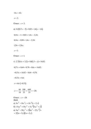 14 42x = ;
x = 3;
Ответ: x = 3;
в) ( ) ( )0 2 0 7 5 0 02 14 16, , , , , ;x x− + = −
014 1 0 02 14 2 24, , , , ;x x− + = −
014 0 98 14 2 24, , , , ;x x− = −
126 126, , ;= x
x = 1;
Ответ: x = 1;
г) ( ) ( )2 7 01 32 0 6 13 16 02, , , , , , ;x x+ + − =
0 27 8 64 0 78 0 6 16 02, , , , , ;x x+ + − =
− = − −0 33 16 02 8 64 0 78, , , , ;x
− =0 33 6 6, , ;x
( )x = −6 6 0 33, : , ;
x = − ⋅ = = −
66
10
100
33
660
33
20;
Ответ: x = −20.
№68.
а) ( );yxxyxx 28168 332
−=−
б) ( );xyyyxy 2351015 3225
+=+
в) ( )=−=− 2222
2542508 yaya
( )( );yaya 52522 +−=
www.5balls.ru
 