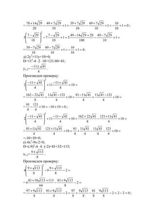 = 01
10
10
1
10
29749
10
29739
1
10
29749
20
291478
=+−=+
+
−
+
=+
+
−
+
;
=+
−
−
+−
=+
−
−







 −
1
10
29749
100
29291449
51
10
297
7
10
297
5
2
= 01
10
10
1
10
29749
10
29739
=+−=+
−
−
−
.
д) 2y2
+11y+10=0;
D=112
-4⋅ 2⋅ 10=121-80=41;
y1,2=
4
4111±−
.
Произведем проверку:
=+
+−
+







 +−
10
4
4111
11
4
4111
2
2
= =+
−
+
−
=+
−
+
−
10
4
1214111
4
411181
10
4
1214111
8
4122162
= 0101010
4
121
4
81
=+−=+− ;
=+
+
−
+
=+
−−
+







 −−
10
4
4111121
8
4122162
10
4
4111
11
4
4111
2
2
= =+−−+=+
+
−
+
10
4
121
4
4111
4
4111
4
81
10
4
4111121
4
411181
=-10+10=0;
е) 4x2
-9x-2=0;
D=(-9)2
-4⋅ 4⋅ (-2)=81+32=113;
x1,2=
8
1139 ±
.
Произведем проверку:
=−
+
−







 +
2
8
1139
9
8
1139
4
2
= =−
+
−
++
2
8
113981
64
1131131881
4
= 0222
8
1139
8
81
8
1139
8
97
2
8
113981
8
113997
=−=−−−+=−
+
−
+
;
www.5balls.ru
 