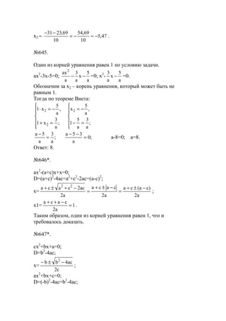 x2 ≈ 47,5
10
69,54
10
69,2331
−≈−=
−−
.
№645.
Один из корней уравнения равен 1 по условию задачи.
ax2
-3x-5=0;
a
5
x
a
3
a
ax2
−− =0; x2
-
a
5
x
a
3
− =0.
Обозначим за х2 – корень уравнения, который может быть не
равным 1.
Тогда по теореме Виета:






=−
−=






=+
−=⋅
;
a
3
a
5
1
,
a
5
x
;
a
3
x1
,
a
5
x1 2
2
2
;0
a
35a
;
a
3
a
5a
=
−−
=
−
a-8=0; a=8.
Ответ: 8.
№646*.
ax2
-(a+c)x+x=0;
D=(a+c)2
-4ac=a2
+c2
-2ac=(a-c)2
;
x=
a2
)ca(ca
a2
caca
a2
ac2caca 22
−±+
=
−±+
=
−+±+
;
x1= 1
a2
caca
=
−++
.
Таким образом, один из корней уравнения равен 1, что и
требовалось доказать.
№647*.
cx2
+bx+a=0;
D=b2
-4ac;
x=
c2
ac4bb 2
−±−
;
ax2
+bx+c=0;
D=(-b)2
-4ac=b2
-4ac;
www.5balls.ru
 