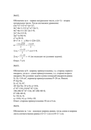 №652.
Обозначим за n – первое натуральное число, а (n+1) – второе
натуральное число. Тогда составляем уравнение:
(2n+1)2
-112=n2
+(n+1)2
;
4n2
+4n+1-112=n2
+n2
+2n+1;
4n2
+4n-111-2n2
-2n-1=0;
2n2
+2n-112=0;
2(n2
+n-56)=0;
n2
+n-56=0;
D=12
-4⋅ 1⋅ (-56)=1+224=225;
n=
2
151
2
2251 ±−
=
±−
;
1) n1= 7
2
151
=
+−
и n+1=8.
2) n2= 8
2
151
−=
−−
(не подходит по условию задачи);
Ответ: 7 и 8.
№653.
Обозначим за b - ширину прямоугольника, т.е. сторону первого
квадрата, тогда a - длина прямоугольника, т.е. сторона второго
квадрата. По условию задачи сумма площадей квадратов равна:
S1+S2=116 см2
, периметр прямоугольника Р=28 см. Имеем:
Р=2(a+b);
S1=a2
; S2=b2
;
28=2(a+b); 14=a+b; a=14-b;
a2
+b2
=116; (14-b)2
+b2
=116;
196-28b+b2
+b2
=116; 2b2
-28b+80=0;
b2
-14b+40=0;
b1=10; b2=4;
a1=14-b1=4; a2=14-b2=10.
Ответ: стороны прямоугольника 10 см и 4 см.
№654.
Обозначим за l см – искомую ширину рамки, тогда длина и ширина
листа соответственно равны (12+2 l ) см и (18+2 l ) см.
www.5balls.ru
 