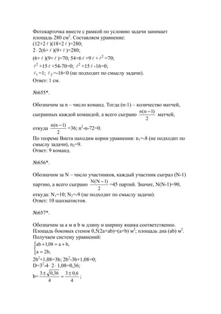 Фотокарточка вместе с рамкой по условию задачи занимает
площадь 280 см2
. Составляем уравнение:
(12+2 l )(18+2 l )=280;
2⋅ 2(6+ l )(9+ l )=280;
(6+ l )(9+ l )=70; 54+6 l +9 l + 2
l =70;
2
l +15 l +54-70=0; 2
l +15 l -16=0;
1l =1; 2l =-16<0 (не подходит по смыслу задачи).
Ответ: 1 см.
№655*.
Обозначим за n – число команд. Тогда (n-1) – количество матчей,
сыгранных каждой командой, а всего сыграно
2
)1n(n −
матчей,
откуда
2
)1n(n −
=36; n2
-n-72=0.
По теореме Виета находим корни уравнения: n1=-8 (не подходит по
смыслу задачи), n2=9.
Ответ: 9 команд.
№656*.
Обозначим за N – число участников, каждый участник сыграл (N-1)
партию, а всего сыграно
2
)1N(N −
=45 партий. Значит, N(N-1)=90,
откуда: N1=10; N2=-9 (не подходит по смыслу задачи).
Ответ: 10 шахматистов.
№657*.
Обозначим за a м и b м длину и ширину ящика соответственно.
Площадь боковых стенок 0,5(2a+ab)=(a+b) м2
; площадь дна (ab) м2
.
Получаем систему уравнений:



=
+=+
;b2a
,ba08,1ab
2b2
+1,08=3b; 2b2
-3b+1,08=0;
D=32
-4⋅ 2⋅ 1,08=0,36;
b=
4
6,03
4
36,03 ±
=
±
;
www.5balls.ru
 