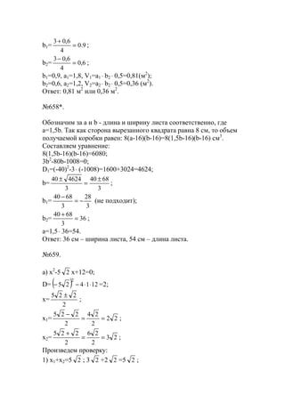 b1= 9.0
4
6,03
=
+
;
b2= 6,0
4
6,03
=
−
;
b1=0,9, a1=1,8, V1=a1 ⋅ b2 ⋅ 0,5=0,81(м2
);
b2=0,6, a2=1,2, V2=a2 ⋅ b2 ⋅ 0,5=0,36 (м2
).
Ответ: 0,81 м2
или 0,36 м2
.
№658*.
Обозначим за a и b - длина и ширину листа соответственно, где
a=1,5b. Так как сторона вырезанного квадрата равна 8 см, то объем
получаемой коробки равен: 8(a-16)(b-16)=8(1,5b-16)(b-16) см3
.
Составляем уравнение:
8(1,5b-16)(b-16)=6080;
3b2
-80b-1008=0;
D1=(-40)2
-3⋅ (-1008)=1600+3024=4624;
b=
3
6840
3
462440 ±
=
±
;
b1=
3
28
3
6840
−=
−
(не подходит);
b2= 36
3
6840
=
+
;
a=1,5⋅ 36=54.
Ответ: 36 см – ширина листа, 54 см – длина листа.
№659.
a) x2
-5 2 x+12=0;
D= ( ) 121425
2
⋅⋅−− =2;
x=
2
225 ±
;
x1= 22
2
24
2
225
==
−
;
x2= 23
2
26
2
225
==
+
;
Произведем проверку:
1) x1+x2=5 2 ; 3 2 +2 2 =5 2 ;
www.5balls.ru
 
