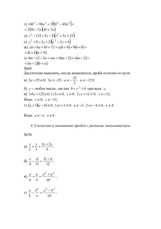 г) ( )=−=− 2222
49929818 abab
( )( );abab 73732 +−=
д) ( )( );xxxx 2555125 23
++−=−
е) ( )( );yyyy 4228 23
+−+=+
ж) ( ) ( )=+++=+++ 8987298 bbabaab
( )( );ab 98 ++=
з) ( ) ( )=−+−=+−− 2262126 mnmmnnm
( )( ).nm +−= 62
№69.
Достаточно выяснить, когда знаменатель дроби отличен от нуля.
а) ;,a;a;a;a 512
2
25
2520252 −≠−≠−≠≠+
б) −y любое число, так как 09 2
>+ y при всех ;y
в) ( ) ;x;x);x;x);xx 12012200310123 −≠≠+≠≠≠+
Итак: ;x;x 120 −≠≠
г) ( )( ) ;a;a);a;a);aa 40421011041 ≠≠−−≠≠+≠−+
Итак: a a≠ − ≠1 4; .
4. Сложение и вычитание дробей с разными знаменателями
№70.
а)
x y x y
2 3
3 2
6
+ =
+
;
б)
c d c d
4 12
3
12
− =
−
;
в)
p
q
q
p
p q
qp
+ =
+2 2
;
г)
a
b
b
a
a b
ab
− =
−2 2 3
;
www.5balls.ru
 