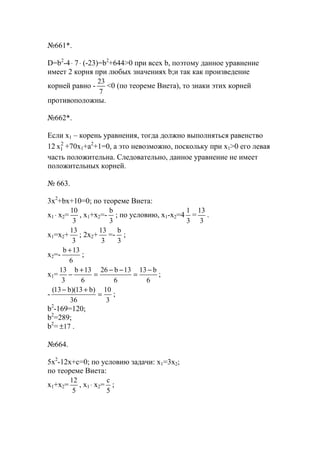 №661*.
D=b2
-4⋅ 7⋅ (-23)=b2
+644>0 при всех b, поэтому данное уравнение
имеет 2 корня при любых значениях b;и так как произведение
корней равно -
7
23
<0 (по теореме Виета), то знаки этих корней
противоположны.
№662*.
Если x1 – корень уравнения, тогда должно выполняться равенство
12 2
1х +70x1+a2
+1=0, а это невозможно, поскольку при x1>0 его левая
часть положительна. Следовательно, данное уравнение не имеет
положительных корней.
№ 663.
3x2
+bx+10=0; по теореме Виета:
x1 ⋅ x2=
3
10
, x1+x2=-
3
b
; по условию, x1-x2=4
3
1
=
3
13
.
x1=x2+
3
13
; 2x2+
3
13
=-
3
b
;
x2=-
6
13b +
;
x1=
6
b13
6
13b26
6
13b
3
13 −
=
−−
=
+
− ;
-
3
10
36
)b13)(b13(
=
+−
;
b2
-169=120;
b2
=289;
b2
= 17± .
№664.
5x2
-12x+c=0; по условию задачи: x1=3x2;
по теореме Виета:
x1+x2=
5
12
, x1 ⋅ x2=
5
с
;
www.5balls.ru
 