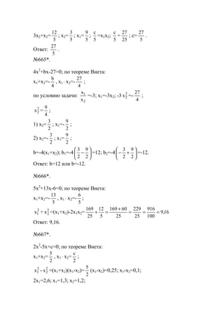 3x2+x2=
5
12
; x2=
5
3
; x1=
5
9
;
5
с
=x1x2;
5
с
=
25
27
; c=
5
27
.
Ответ:
5
27
.
№665*.
4x2
+bx-27=0; по теореме Виета:
x1+x2=-
4
b
, x1 ⋅ x2=-
4
27
;
по условию задачи:
2
1
х
х
=-3; x1=-3x2; -3 2
2х =-
4
27
;
2
2х =
4
9
;
1) x2=
2
3
; x1=-
2
9
;
2) x2=-
2
3
; x1=
2
9
;
b=-4(x1+x2); b1=-4 





−
2
9
2
3
=12; b2=-4 





+−
2
9
2
3
=-12.
Ответ: b=12 или b=-12.
№666*.
5x2
+13x-6=0; по теореме Виета:
x1+x2=-
5
13
, x1 ⋅ x2=-
5
6
;
2
1х + 2
2х =(x1+x2)-2x1x2= 16,9
100
916
25
229
25
60169
5
12
25
169
===
+
=+
Ответ: 9,16.
№667*.
2x2
-5x+с=0; по теореме Виета:
x1+x2=
2
5
, x1 ⋅ x2=
2
с
;
2
1х - 2
2х =(x1+x2)(x1-x2)=
2
5
(x1-x2)=0,25; x1-x2=0,1;
2x1=2,6; x1=1,3; x2=1,2;
www.5balls.ru
 