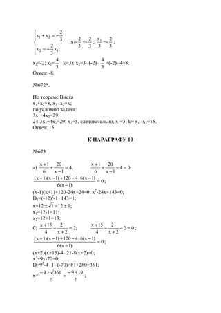 





−=
−=+
;x
3
2
x
,
3
2
xx
12
21
x1-
3
2
=-
3
2
;
3
x1
=-
3
2
;
x1=-2; x2=
3
4
; k=3x1x2=3⋅ (-2)⋅
3
4
=(-2)⋅ 4=8.
Ответ: -8.
№672*.
По теореме Виета
x1+x2=8, x1 ⋅ x2=k;
по условию задачи:
3х1+4х2=29;
24-3x2+4x2=29; x2=5, следовательно, x1=3; k= x1 ⋅ x2=15.
Ответ: 15.
К ПАРАГРАФУ 10
№673.
a) ;4
1x
20
6
1x
=
−
+
+
;04
1x
20
6
1x
=−
−
+
+
0
)1x(6
)1x(64120)1x)(1x(
=
−
−⋅−+−+
;
(x-1)(x+1)+120-24x+24=0; x2
-24x+143=0;
D1=(-12)2
-1⋅ 143=1;
x=12 1± =12 ± 1;
x1=12-1=11;
x2=12+1=13;
б) ;2
2x
21
4
15x
=
+
−
+
02
2x
21
4
15x
=−
+
−
+
;
0
)1x(6
)1x(64120)1x)(1x(
=
−
−⋅−+−+
;
(x+2)(x+15)-4⋅ 21-8(x+2)=0;
x2
+9x-70=0;
D=92
-4⋅ 1⋅ (-70)=81+280=361;
x=
2
199
2
3619 ±−
=
±−
;
www.5balls.ru
 