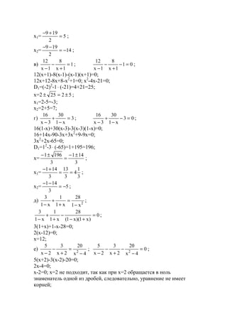 x1= 5
2
199
=
+−
;
x2= 14
2
199
−=
−−
;
в) 1
1x
8
1x
12
=
+
−
−
; 01
1x
8
1x
12
=−
+
−
−
;
12(x+1)-8(x-1)-(x-1)(x+1)=0;
12x+12-8x+8-x2
+1=0; x2
-4x-21=0;
D1=(-2)2
-1⋅ (-21)=4+21=25;
x=2 5225 ±=± ;
x1=2-5=-3;
x2=2+5=7;
г) 3
x1
30
3x
16
=
−
+
−
; 03
x1
30
3x
16
=−
−
+
−
;
16(1-x)+30(x-3)-3(x-3)(1-x)=0;
16+14x-90-3x+3x2
+9-9x=0;
3x2
+2x-65=0;
D1=12
-3⋅ (-65)=1+195=196;
x=
3
141
3
1961 ±−
=
±−
;
x1=
3
1
4
3
13
3
141
==
+−
;
x2= 5
3
141
−=
−−
;
д) 2
x1
28
x1
1
x1
3
−
=
+
+
−
;
0
)x1)(x1(
28
x1
1
x1
3
=
+−
−
+
+
−
;
3(1+x)+1-x-28=0;
2(x-12)=0;
x=12;
е)
4x
20
2x
3
2x
5
2
−
=
+
−
−
; 0
4x
20
2x
3
2x
5
2
=
−
−
+
−
−
;
5(x+2)-3(x-2)-20=0;
2x-4=0;
x-2=0; x=2 не подходит, так как при х=2 обращается в ноль
знаменатель одной из дробей, следовательно, уравнение не имеет
корней;
www.5balls.ru
 