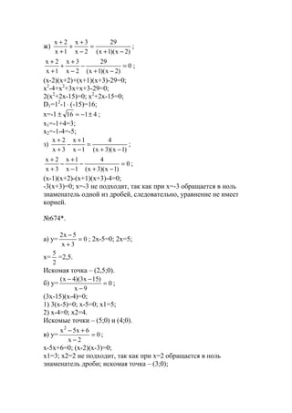 ж)
)2x)(1x(
29
2x
3x
1x
2x
−+
=
−
+
+
+
+
;
0
)2x)(1x(
29
2x
3x
1x
2x
=
−+
−
−
+
+
+
+
;
(x-2)(x+2)+(x+1)(x+3)-29=0;
x2
-4+x2
+3x+x+3-29=0;
2(x2
+2x-15)=0; x2
+2x-15=0;
D1=12
-1⋅ (-15)=16;
x=-1 4116 ±−=± ;
x1=-1+4=3;
x2=-1-4=-5;
з)
)1x)(3x(
4
1x
1x
3x
2x
−+
=
−
+
−
+
+
;
0
)1x)(3x(
4
1x
1x
3x
2x
=
−+
−
−
+
−
+
+
;
(x-1)(x+2)-(x+1)(x+3)-4=0;
-3(x+3)=0; x=-3 не подходит, так как при х=-3 обращается в ноль
знаменатель одной из дробей, следовательно, уравнение не имеет
корней.
№674*.
a) y= 0
3x
5x2
=
+
−
; 2x-5=0; 2x=5;
x=
2
5
=2,5.
Искомая точка – (2,5;0).
б) y= 0
9x
)15x3)(4x(
=
−
−−
;
(3x-15)(x-4)=0;
1) 3(x-5)=0; x-5=0; x1=5;
2) x-4=0; x2=4.
Искомые точки – (5;0) и (4;0).
в) y= 0
2x
6x5x2
=
−
+−
;
x-5x+6=0; (x-2)(x-3)=0;
x1=3; x2=2 не подходит, так как при х=2 обращается в ноль
знаменатель дроби; искомая точка – (3;0);
www.5balls.ru
 