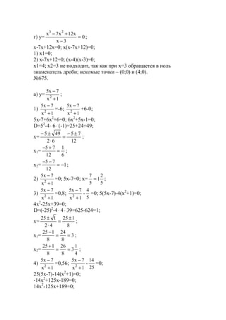 г) y= 0
3x
x12x7x 23
=
−
+−
;
x-7x+12x=0; x(x-7x+12)=0;
1) x1=0;
2) x-7x+12=0; (x-4)(x-3)=0;
x1=4; x2=3 не подходит, так как при х=3 обращается в ноль
знаменатель дроби; искомые точки – (0;0) и (4;0).
№675.
a) y=
1x
7x5
2
+
−
;
1)
1x
7x5
2
+
−
=-6;
1x
7x5
2
+
−
+6-0;
5x-7+6x2
+6=0; 6x2
+5x-1=0;
D=52
-4⋅ 6⋅ (-1)=25+24=49;
x=
12
75
62
495 ±−
=
⋅
±−
;
x1=
6
1
12
75
=
+−
;
x2= 1
12
75
−=
−−
;
2)
1x
7x5
2
+
−
=0; 5x-7=0; x=
5
2
1
5
7
= ;
3)
1x
7x5
2
+
−
=0,8;
1x
7x5
2
+
−
-
5
4
=0; 5(5x-7)-4(x2
+1)=0;
4x2
-25x+39=0;
D=(-25)2
-4⋅ 4⋅ 39=625-624=1;
x=
8
125
42
125 ±
=
⋅
±
;
x1= 3
8
24
8
125
==
−
;
x2=
4
1
3
8
26
8
125
==
+
;
4)
1x
7x5
2
+
−
=0,56;
1x
7x5
2
+
−
-
25
14
=0;
25(5x-7)-14(x2
+1)=0;
-14x2
+125x-189=0;
14x2
-125x+189=0;
www.5balls.ru
 