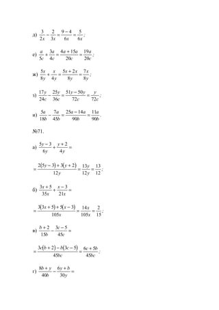 д)
3
2
2
3
9 4
6
5
6x x x x
− =
−
= ;
е)
a
c
a
c
a a
c
a
c5
3
4
4 15
20
19
20
+ =
+
= ;
ж)
5
8 4
5 2
8
7
8
x
y
x
y
x x
y
x
y
+ =
+
= ;
з)
17
24
25
36
51 50
72 72
y
c
y
c
y y
c
y
c
− =
−
= ;
и)
5
18
7
45
25 14
90
11
90
a
b
a
b
a a
b
a
b
− =
−
= .
№71.
а)
5 3
6
2
4
y
y
y
y
−
+
+
=
( ) ( )
=
− + +
= =
2 5 3 3 2
12
13
12
13
12
y y
y
y
y
;
б)
3 5
35
3
21
x
x
x
x
+
+
−
=
( ) ( )
=
+ + −
= =
3 3 5 5 3
105
14
105
2
15
x x
x
x
x
;
в)
b
b
c
c
+
−
−
=
2
15
3 5
45
( ) ( )
=
+ − −
=
+3 2 3 5
45
6 5
45
c b b c
bc
c b
bc
;
г)
8
40
6
30
b y
b
y b
y
+
−
+
=
www.5balls.ru
 