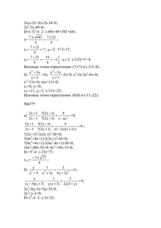 2x(x-5)+3(x-5)-34=0;
2x2
-7x-49=0;
D=(-7)2
-4⋅ 2⋅ (-49)=49+392=441;
x=
4
217
4
4417 ±
=
±
;
x1= 7
4
217
=
+
; y1=2⋅ 7+3=17;
x2=
2
1
3
4
14
4
217
−=−=
−
; y2=2⋅ (-3,5)+3=-4.
Искомые точки пересечения: (7;17) и (-3,5;-4).
б)
3x
x5x2
+
−
=2x;
3x
x5x2
+
−
-2x=0; x2
-5x-2x2
-6x=0;
x2
+11x=0; x(x+11)=0;
x1=0; y1=0;
x2=-11; y2=2⋅ (-11)=-22.
Искомые точки пересечения: (0;0) и (-11;-22).
№677*.
a) =
−
+
+
−
−
−
+
2
x41
8
)1x2(7
)1x2(3
1x2
1x2
0;
0
)x21)(x21(
8
)1x2(7
)1x2(3
1x2
1x2
=
+−
+
+
−
−
−
+
;
7(2x+1)2
-3(2x-1)2
-56=0;
7(4x2
+4x+1)-3(2x-1)2
-56=0;
7(4x2
+4x+1)-3(4x2
-4x+1)-56=0;
16x2
+40x-52=0; 4x2
+10x-13=0;
D1=52
-4⋅ (-13)=77;
x1,2=
4
775 ±−
;
б) 0
y2y6
3
y3y
1
9y
y
222
=
+
+
+
−
−
;
0
)y3(y2
3
)3y(y
1
)3y)(3y(
y
=
+
+
+
−
+−
;
2y2
-2(y-3)+3(y-3)=0;
2y2
+y-3=0;
D=12
-4⋅ 2⋅ (-3)=25;
www.5balls.ru
 