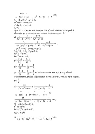0
4x
1
16x4x
1
)16x4x)(4x(
12x9
22
=
−
−
++
−
++−
+
;
9x+12-x+4-x2
-4x-16=0;
-x2
+4x+12+4-16=0;
x2
-4x=0; x(x-4)=0;
x1=0;
x2=4 не подходит, так как при x=4 общий знаменатель дробей
обращается в ноль, значит, только один корень х=0;
е)
1y2y4
3y
1y2
1
1y8
3
23
+−
+
=
+
−
+
;
0
1y2y4
3y
1y2
1
)1y2y4)(1y2(
3
22
=
+−
+
−
+
−
+−+
;
3-(4y2
-2y+1)-(2y+1)(y+3)=0;
3-4y2
+2y-1-2y2
-6y-y-3=0;
6y2
+5y+1=0;
D=52
-4⋅ 6⋅ 1=1;
y=
12
15
62
15 ±−
=
⋅
±−
;
y1=
3
1
12
4
12
15
−=−=
+−
;
y2=
2
1
12
6
12
15
−=−=
−−
не подходит, так как при y=-
2
1
общий
знаменатель дробей обращается в ноль, значит, только один корень
y=-
3
1
;
ж)
1x
1
)2x)(1x(
1
2xx2x
32
23 +
=
−−
+
+−−
;
0
1x
1
)2x)(1x(
1
)1x)(2x(
32
2
=
+
−
−−
+
−−
;
0
1x
1
)2x)(1x(
1
)1x)(1x)(2x(
32
=
+
−
−−
+
+−−
;
32+x+1-(x-2)(x-1)=0;
x2
-4x-31=0;
D1=(-2)2
-1⋅ (-31)=35;
x1,2=2 35± ;
з) 0
12x3x4x
1
)3x(2
1
)4x(3
1
232
=
−+−
+
+
+
−
;
www.5balls.ru
 