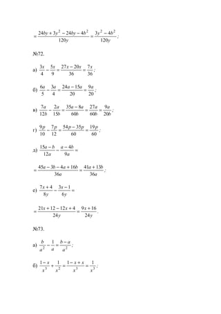 =
+ − −
=
−24 3 24 4
120
3 4
120
2 2 2 2
by y by b
y
y b
y
;
№72.
а)
3
4
5
9
27 20
36
7
36
x x x x x
− =
−
= ;
б)
6
5
3
4
24 15
20
9
20
a a a a a
− =
−
= ;
в)
7
12
2
15
35 8
60
27
60
9
20
a
b
a
b
a a
b
a
b
a
b
− =
−
= = ;
г)
9
10
7
12
54 35
60
19
60
p p p p p
− =
−
= ;
д)
15
12
4
9
a b
a
a b
a
−
−
−
=
=
− − +
=
+45 3 4 16
36
41 13
36
a b a b
a
a b
a
;
е)
7 4
8
3 1
6
x
y
x
y
+
−
−
=
=
+ − +
=
+21 12 12 4
24
9 16
24
x x
y
x
y
.
№73.
а)
b
a a
b a
a2 2
1
− =
−
;
б)
1 1 1 1
3 2 3 3
−
+ =
− +
=
x
x x
x x
x x
;
www.5balls.ru
 