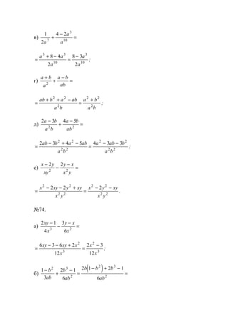 в)
1
2
4 2
7
3
10
a
a
a
+
−
=
=
+ −
=
−a a
a
a
a
3 3
10
3
10
8 4
2
8 3
2
;
г)
a b
a
a b
ab
+
+
−
=2
=
+ + −
=
+ab b a ab
a b
a b
a b
2 2
2
2 2
2
;
д)
2 3 4 5
2 2
a b
a b
a b
ab
−
+
−
=
=
− + −
=
− −2 3 4 5 4 3 32 2
2 2
2 2
2 2
ab b a ab
a b
a ab b
a b
;
е)
x y
xy
y x
x y
−
−
−
=
2 2
2 2
=
− − +
=
− −x xy y xy
x y
x y xy
x y
2 2
2 2
2 2
2 2
2 2 2
.
№74.
а)
2 1
4
3
63 2
xy
x
y x
x
−
−
−
=
=
− − +
=
−6 3 6 2
12
2 3
12
2
3
2
3
xy xy x
x
x
x
;
б)
( )1
3
2 1
6
2 1 2 1
6
2 3
2
2 3
2
−
+
−
=
− + −
=
b
ab
b
ab
b b b
ab
www.5balls.ru
 