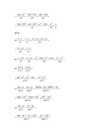 ( ) ( )
=
+
−
+
+
−
=
3 2 22
ab b
ab
b a b
ab
a a b
ab
=
+ − − + −
= =
3 2 2 22 2 2 2
ab b ab b a ab
ab
a
ab
a
b
.
№76.
а)
x y
xy
x z
xz
zx zy yx yz
xyz
−
−
−
=
− − +
=
=
−
=
−zx yx
xyz
z y
yz
;
б)
a b
b
b a
a
a ab b ab
ab
a b
ab
−
−
−
=
− − +
=
−2
3
2
3
2 2
3 3
2 2 2 2
;
в)
p q
p q
p q
p q
−
−
+
=3 2 2 3
=
− − −
= −
+qp q p pq
p q
q p
p q
2 2
3 3
2 2
3 3
;
г)
( ) ( )3
3
2
2
2 3 3 2
62 2 2 2
m n
m n
n m
mn
m m n m n m
m n
−
−
−
=
− − −
=
=
− − +
=
−6 2 6 3
6
3 2
6
2 2
2 2
2 2
2 2
mn n mn m
m n
m n
m n
;
д)
3 2
9
2 5
62 2
b c
b c
c b
bc
+
−
−
=
=
+ − +
=
+6 4 15
18
4 15
18
2 2
2 2
2 2
2 2
bc c bc b
b c
c b
b c
;
www.5balls.ru
 
