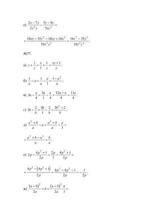 е)
2 7
2
5 8
52 2
x y
x y
y x
xy
−
−
−
=
=
− − +
=
−10 35 10 16
10
16 35
10
2 2
2 2
2 2
2 2
xy y xy x
x y
x y
x y
;
№77.
а) x
y
x
y
xy
y
+ = + =
+1
1
1 1
;
б)
1 1
1
1 2
a
a
a
a a
a
− = − =
−
;
в) 3
4
3
1 4
12
4
11
4
a
a a a a a a
− = − =
−
= ;
г) 5
2 5
1
2 5 22
b
b
b
b
b
b
− = − =
−
;
д)
a b
a
a
a b
a
a2 2
1
+
− =
+
− =
=
+ −
=
a b a
a
b
a
2 2
;
е) 2
4 1
2
2
1
4 1
2
2 2
p
p
p
p p
p
−
+
= −
+
=
( )=
− +
=
− −
= −
4 4 1
2
4 4 1
2
1
2
2 2
2 2p p
p
p p
p p
;
ж)
( ) ( )a b
a
b
a b
a
b−
+ =
−
=
2 2
2 2 1
www.5balls.ru
 