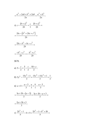 =
− + +
=
+a ab b ab
a
a b
a
2 2 2 2
2 2
2 2
;
з)
( ) ( )
c
b c
b
c b c
b
−
+
= −
+
=
2 2
2 1 2
( )=
− + +
=
2 2
2
2 2
bc b bc c
b
=
− − −
=
2
2
2 2
bc b bc c
b
=
− −
= −
+b c
b
b c
b
2 2 2 2
2 2
.
№78.
а) 5
2
5
1 2
10
2
− = − =
−c c c
;
б) 5
15 1
3
15 15 1
3
1
3
2
2 2 2
y
y y y
−
−
=
− +
= ;
в) a b
a a b a
+ −
−
= + −
−
=
3
3 1 1
3
3
( )
=
+ − −
=
+ − +
=
3 3 3
3
3 3 3
3
a b a a b a
=
+ +2 3 3
3
a b
;
г)
2 1
5
2 1 52 2 2
b
b
b
b b b
b
−
− + =
− − +
=
www.5balls.ru
 