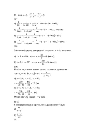 8) при ;
x
x
:x 3
37
57
3
5
7 =
−
+
=
−
+
=
№7.
а) ;,,
,,
99001011
1
1
0101
1
011
1
=−=−≈
+
=
+
= α
α
б) ;,,
,,
9980002011
1
1
00201
1
0021
1
=−=−≈
+
=
+
= α
α
в) ( ) ;,,
,,
01101011
1
1
0101
1
990
1
=−−=−≈
+
=
−
= α
α
г) ( ) .,,
,,
0031003011
1
1
00301
1
9970
1
=−−=−≈
+
=
−
= α
α
№8.
Запишем формулу для средней скорости: ;
t
s
v = получаем:
а) ;s;t 1803 == тогда 60
3
180
==v (км/ч);
б) ;s;,t 22552 == тогда 90
52
225
==
,
v (км/ч);
№9.
Исходя из условия задачи можно составить уравнения:
( )
( )
;
vv
s
t;svvt;stvtv
21
2121
+
==+=+
а) ;v,v,s 4060250 21 ===
52
100
250
4060
250
,t ==
+
= (ч);
б) ;v,v,s 8075310 21 ===
2
155
310
8075
310
==
+
=t (ч).
Ответ: а) t=2,5 часа; б) t=2 часа.
№10.
Соответствующими дробными выражениями будут:
а)
xy
x y+
;
б)
a b
ab
−
.
№11.
www.5balls.ru
 
