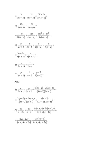 ( ) ( ) ( )
=
−
−
−
=
−
−
3 2 3 2
a x y b x y
b a
ab x y
;
г)
13 12c
bm bn
b
cn cm−
−
−
=
( ) ( ) ( )
=
−
+
−
=
+
−
13 12 13 122 2
c
b m n
b
c m n
c b
bc m n
;
д)
( ) ( )
a
x
a
x
a
x
a
x2 4 3 6 2 2 3 2+
−
+
=
+
−
+
=
( ) ( )
=
−
+
=
+
3 2
6 2 6 2
a a
x
a
x
;
е)
p
a a7 14
1
2−
+
−
=
( ) ( )
=
−
−
−
=
−
−
p
a a
p
a7 2
1
2
7
7 2
.
№83.
а)
( ) ( )
( )( )
p
x
p
x
p x p x
x x2 1 3 2
3 2 2 1
3 2 2 1+
−
−
=
− − +
− +
=
( )( )
( )
( )( )
=
− − −
− +
=
−
− +
3 2 2
3 2 2 1
3
3 2 2 1
xp p xp p
x x
p x
x x
;
б)
( ) ( )
( )( )
6
2
2 6 2 2
2
a
x y
a
x y
a x y a x y
x y x y−
+
+
=
+ + −
+ −
=
( )( )
( )
( )( )
=
+
+ −
=
+
+ −
8 2
2
2 4
2
ax ay
x y x y
a x y
x y x y
;
www.5balls.ru
 