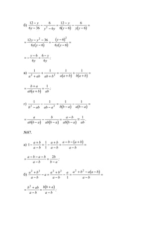 б)
( ) ( )
12
6 36
6
6
12
6 6
6
62
−
−
−
−
=
−
−
−
−
=
y
y y y
y
y y y
( )
( )
( )
=
− −
−
= −
−
−
=
12 36
6 6
6
6 6
2 2
y y
y y
y
y y
= −
−
=
−y
y
y
y
6
6
6
6
;
в)
( ) ( )
1 1 1 1
2 2
a ab ab b a a b b a b+
+
+
=
+
+
+
=
( )
=
+
+
=
b a
ab a b ab
1
;
г)
( ) ( )
1 1 1 1
2 2
b ab ab a b b a a b a−
−
−
=
−
−
−
=
( ) ( ) ( )
=
−
−
−
=
−
−
=
a
ab b a
b
ab b a
a b
ab b a ab
1
.
№87.
а)
( )
1
1
1
−
+
−
= −
+
−
=
− − +
−
=
a b
a b
a b
a b
a b a b
a b
=
− − −
−
=
−
a b a b
a b
b
b a
2
;
б)
( )a b
a b
a
a b
a b
a a b a a b
a b
2 2 2 2 2 2
1
+
−
− =
+
−
− =
+ − −
−
=
( )
=
+
−
=
+
−
b ab
a b
b b a
a b
2
;
www.5balls.ru
 