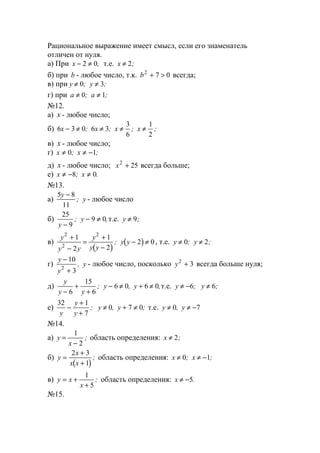 Рациональное выражение имеет смысл, если его знаменатель
отличен от нуля.
а) При x − ≠2 0, т.е. x ≠ 2;
б) при b - любое число, т.к. b2
7 0+ > всегда;
в) при y y≠ ≠0 3; ;
г) при a a≠ ≠0 1; ;
№12.
а) x - любое число;
б) 6 3 0 6 3
3
6
1
2
x x x x− ≠ ≠ ≠ ≠; ; ; ;
в) x - любое число;
г) x x≠ ≠ −0 1; ;
д) x - любое число; x2
25+ всегда больше;
е) x x≠ − ≠8 0; .
№13.
а)
5 8
11
y
y
−
; - любое число
б)
25
9
9 0
y
y
−
− ≠; ,т.е. y ≠ 9;
в)
( )
( )
y
y y
y
y y
y y
2
2
2
1
2
1
2
2 0
+
−
=
+
−
− ≠; , т.е. y y≠ ≠0 2; ;
г)
y
y
y
−
+
10
32
, - любое число, посколько y2
3+ всегда больше нуля;
д)
y
y y
y y
−
+
+
− ≠ + ≠
6
15
6
6 0 6 0; , ,т.е. y y≠ − ≠6 6; ;
е)
32 1
7
0 7 0
y
y
y
y y−
+
+
≠ + ≠; , ; т.е. y y≠ ≠ −0 7,
№14.
а) y
x
=
−
1
2
; область определения: x ≠ 2;
б)
( )
y
x
x x
=
+
+
2 3
1
; область определения: x x≠ ≠ −0 1; ;
в) y x
x
= +
+
1
5
; область определения: x ≠ −5.
№15.
www.5balls.ru
 