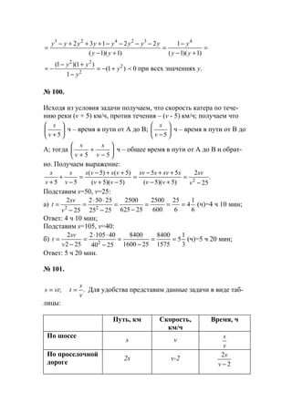 =
+−
−
=
+−
−−−−+++−
=
)1)(1(
1
)1)(1(
22132 432423
yy
y
yy
yyyyyyyy
0)1(
1
)1)(1( 2
2
22
py
y
yy
+−=
−
+−
−= при всех значениях у.
№ 100.
Исходя из условия задачи получаем, что скорость катера по тече-
нию реки (v + 5) км/ч, против течения – (v - 5) км/ч; получаем что






+ 5v
s
ч – время в пути от А до В; 





− 5v
s
ч – время в пути от В до
А; тогда 





−
+
+ 55 v
s
v
s
ч – общее время в пути от А до В и обрат-
но. Получаем выражение:
.
25
2
)5)(5(
55
)5)(5(
)5()5(
55 2
−
=
+−
++−
=
−+
++−
=
−
+
+ v
sv
vv
ssvssv
vv
vsvs
v
s
v
s
Подставим s=50, v=25:
а)
6
1
4
6
25
600
2500
25625
2500
2525
25502
25
2
22
===
−
=
−
⋅⋅
=
−
=
v
sv
t (ч)=4 ч 10 мин;
Ответ: 4 ч 10 мин;
Подставим s=105, v=40:
б)
3
1
5
1575
8400
251600
8400
2540
401052
252
2
2
==
−
=
−
⋅⋅
=
−
=
v
sv
t (ч)=5 ч 20 мин;
Ответ: 5 ч 20 мин.
№ 101.
;vts = .
v
s
t = Для удобства представим данные задачи в виде таб-
лицы:
Путь, км Скорость,
км/ч
Время, ч
По шоссе
s v
v
s
По проселочной
дороге
2s v-2
2
2
−v
s
www.5balls.ru
 