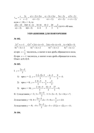 ;
)v(v
)v(s
)v(v
ssv
)v(v
svssv
)v(v
sv)v(s
v
s
v
s
tобщ
2
23
2
23
2
22
2
22
2
2
−−
−
=
−
−
=
−
+−
=
−
+−
=
−
+=
если s = 10, v = 6, то
( )
3
2
6
3
20
3
210
46
1610
)26(6
)263(10
)2(
23
==
⋅
=
⋅
⋅
=
−
−⋅
=
−
−
vv
vs
(ч)=6 ч 40 мин.
УПРАЖНЕНИЯ ДЛЯ ПОВТОРЕНИЯ
№ 102.
;
234
)12)(1(
234
)1()1(2
234
)1()22(
234
12
222
2
2
2
+−
−+
=
+−
+−+
=
+−
+−+
=
+−
−+
xx
xx
xx
xxx
xx
xxx
xx
xx
а) при
2
1
=x числитель, а значит и вся дробь обращается в ноль;
б) при 1−=x числитель, а значит и вся дробь обращается в ноль.
Ответ: а) 0; б) 0.
№ 103.
I. ;
3
52 −
=
x
y
1) при х = -2;
( ) ;3
3
9
3
54
3
522
−=−=
−−
=
−−⋅
=y
2) при х = 0; ;
3
2
1
3
5
3
502
−=−=
−⋅
=y
3) при х = 16; ;9
3
27
3
532
3
5162
==
−
=
−⋅
=y
II. 1) подставим у = 3; ;
3
52
3
−
=
x
;5233 −=⋅ x ;7;142 == xx
2) подставим у = 0; ;5,2;
2
5
;052;
3
52
0 ===−
−
= xxx
x
3) подставим у = -9; .11;222;2752;
3
52
9 −=−=−=−
−
=− xxx
x
№ 104.
www.5balls.ru
 