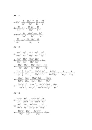№ 111.
а) ;
x
,
xx
x
x
x
517
2
35
6
715
6
7
15 3
2
3
2
==
⋅
=⋅
б) ;y
y
y
y
y 8
25
16
225
2
16
25
2
3
3
2
=
⋅
=⋅
в) ;
m
a
m
aam
m
a
am
2
3
2
3
2 8
3
46
3
4
6 =
⋅
=⋅
г) .
a
b
a
ab
a
a
b 4
5
102
10
5
2
3
2
2
3
=
⋅
=⋅
№ 112.
а) ;
y
x
xy
yx
x
y
y
x
2
2
34
25
3
2
4
5
7
3
1649
748
16
7
49
48
=
⋅
⋅
=⋅
б) ;mn
mn
nm
m
n
n
m
4
911
2218
9
22
11
18
23
43
2
4
3
3
=
⋅
⋅
=⋅
в) ;
q
p
pq
qp
p
q
q
p
5
6
258
1615
25
16
8
15
36
54
3
5
6
4
−=
⋅
⋅
=⋅−
г) ;
xyxyyx
y
xy
y,x
x
y,
y
x
15
4
30
8
2503
258
2725
5272
27
52
25
72
5
4
55
44
5
4
5
4
−=−=
⋅
⋅
−=
⋅
⋅
−=





−⋅
д) ;
by
xa
xyyb
abax
xy
ab
yb
ax
2
2
2
2
2
2
9
10
2112
835
21
8
12
35
−=
⋅
⋅
=⋅−
е) .
a
xy
yxba
abyx
yx
ab
ba
yx
4
15
1014
2125
10
21
14
25
222
33
222
33
=
⋅
⋅
=





−⋅−
№ 113.
а) ;
xbax
xba
ba
x
x
ba
9
16
213
814
21
8
3
14
23
22
2
2
3
2
=
⋅
⋅
=⋅
б) ;
xy
a
yyx
axa
y
ax
yx
a
2
3
2
2
2
2
10
3
625
59
6
5
25
9
=
⋅
⋅
=⋅
в) ;axy
xya
yxa
xy
a
a
yx
6
6
5
27
9
10
2
2233
2
22
−=−=⋅−
www.5balls.ru
 