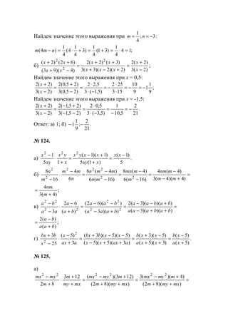Найдем значение этого выражения при :3;
4
1
−== nm
;14
4
1
)31(
4
1
)3
4
1
4(
4
1
)4( =⋅=+=+⋅=− nmm
б) ;
)2(3
)2(2
)2)(2)(3(3
)3()2(2
)4)(93(
)62()2( 2
2
2
−
+
=
+−+
++
=
−+
++
x
x
xxx
xx
xx
xx
Найдем значение этого выражения при х = 0,5:
;
9
1
1
9
10
153
252
)5,1(3
5,22
)25,0(3
)25,0(2
)2(3
)2(2
−=−=
⋅
⋅
−=
−⋅
⋅
=
−
+
=
−
+
x
x
Найдем значение этого выражения при х = -1,5:
.
21
2
5,10
1
)5,3(3
5,02
)25,1(3
)25,1(2
)2(3
)2(2
−=
−
=
−⋅
⋅
=
−−
+−
=
−
+
x
x
Ответ: а) 1; б) .
21
2
;
9
1
1 −−
№ 124.
а) .
5
)1(
)1(5
)1)(1(
15
1 222
−
=
+
+−
=
+
⋅
− xx
xxy
xxyx
x
yx
xy
x
б) =
+−
−
=
−
−
=
−
−
=
−
⋅
− )4)(4(3
)4(4
)16(6
)4(8
)16(6
)4(8
6
4
16
8
22
222
2
2
mm
mnm
m
mmn
mn
mmn
n
mm
m
n
;
)4(3
4
+
=
m
nm
в) =
++−
+−−
=
+−
−−
=
+
−
⋅
−
−
))()(3(
))()(3(2
))(3(
))(62(
)(
62
3 22
22
22
22
babaaa
babaa
baaa
baa
ba
a
aa
ba
;
)(
)(2
baa
ba
+
−
=
г) .
)5(
)5(
)3)(5(
)5)(3(
)3)(5)(5(
)5)(5)(3(
3
)5(
25
3 2
2 +
−
=
++
−+
=
++−
−−+
=
+
−
⋅
−
+
xa
xb
xxa
xxb
aaxxx
xxbbx
aax
x
x
bbx
№ 125.
а)
=
++
+−
=
++
+−
=
+
+
⋅
+
−
))(82(
)4)((3
))(82(
)123)((123
82
222222
mxmym
mmymx
mxmym
mmymx
mxmy
m
m
mymx
www.5balls.ru
 