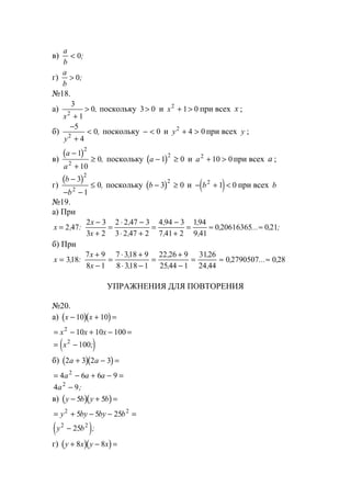 в)
a
b
< 0;
г)
a
b
> 0;
№18.
а)
3
1
02
x +
> , поскольку 3 0> и x2
1 0+ > при всех x ;
б)
−
+
<
5
4
02
y
, поскольку − < 0 и y2
4 0+ > при всех y ;
в)
( )a
a
−
+
≥
1
10
0
2
2
, поскольку ( )a − ≥1 0
2
и a2
10 0+ > при всех a ;
г)
( )b
b
−
− −
≤
3
1
0
2
2
, поскольку ( )b − ≥3 0
2
и ( )− + <b2
1 0 при всех b
№19.
а) При
x
x
x
=
−
+
=
⋅ −
⋅ +
=
−
+
= ≈ ≈2 47
2 3
3 2
2 2 47 3
3 2 47 2
4 94 3
7 41 2
194
9 41
0 20616365 0 21, :
,
,
,
,
,
,
, ... , ;
б) При
x
x
x
=
+
−
=
⋅ +
⋅ −
=
+
−
= ≈ ≈318
7 9
8 1
7 318 9
8 318 1
22 26 9
2544 1
3126
24 44
0 2790507 0 28, :
,
,
,
,
,
,
, ... ,
УПРАЖНЕНИЯ ДЛЯ ПОВТОРЕНИЯ
№20.
а) ( )( )x x− + =10 10
= − + − =x x x2
10 10 100
( )= −x2
100;
б) ( )( )2 3 2 3a a+ − =
= − + − =4 6 6 92
a a a
4 92
a − ;
в) ( )( )y b y b− + =5 5
= + − − =y by by b2 2
5 5 25
( )y b2 2
25− ;
г) ( )( )y x y x+ − =8 8
www.5balls.ru
 