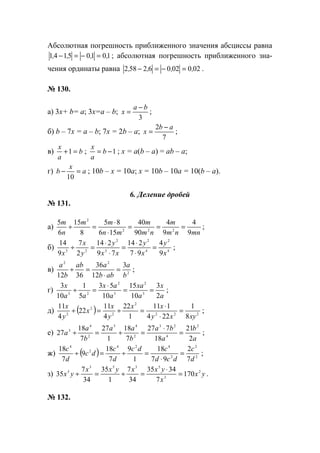 Абсолютная погрешность приближенного значения абсциссы равна
10105141 ,,,, =−=− ; абсолютная погрешность приближенного зна-
чения ординаты равна 02002062582 ,,,, =−=− .
№ 130.
а) 3х+ b= a; 3х=a – b;
3
ba
x
−
= ;
б) b – 7x = a – b; 7x = 2b – a;
7
2 ab
x
−
= ;
в) b
a
x
=+1 ; 1−= b
a
x
; х = а(b – a) = ab – a;
г) a
x
b =−
10
; 10b – x = 10a; x = 10b – 10a = 10(b – a).
6. Деление дробей
№ 131.
а)
mnnm
m
nm
m
mn
mm
n
m
9
4
9
4
90
40
156
85
8
15
6
5
222
2
===
⋅
⋅
=÷ ;
б) 4
2
4
2
3
2
23
9
4
97
214
79
214
2
7
9
14
x
y
x
y
xx
y
y
x
x
=
⋅
⋅
=
⋅
⋅
=÷ ;
в) 2
22
3
12
36
3612 b
a
abb
aab
b
a
=
⋅
=÷ ;
г)
a
x
a
xa
a
ax
aa
x
2
3
10
15
10
53
5
1
10
3
3
2
3
2
23
==
⋅
=÷ ;
д) ( ) 222
2
2
2
2
8
1
224
111
1
22
4
11
22
4
11
xyxy
xx
y
x
x
y
x
=
⋅
⋅
=÷=÷ ;
е)
a
b
a
ba
b
aa
b
a
a
2
21
18
727
7
18
1
27
7
18
27
2
4
23
2
43
2
4
3
=
⋅
=÷=÷ ;
ж) ( ) 2
2
2
424
2
4
7
2
97
18
1
9
7
18
9
7
18
d
c
dcd
cdc
d
c
dc
d
c
=
⋅
=÷=÷ ;
з) yx
x
yxxyxx
yx 2
3
5353
5
170
7
3435
34
7
1
35
34
7
35 =
⋅
=÷=÷ .
№ 132.
www.5balls.ru
 