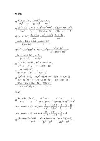 № 138.
а) ;
692
3)(
3
2
:
9 22
2
y
yx
yx
yyxx
y
x
y
xyx −
=
⋅
−
=
−
б) ;
4)2(4
)2(
)2(36
9)2(
9
2
:
36
2 22
2
323
32
23
ba
ba
bbaa
bab
bbaa
b
ba
b
baa
=
−
−
=
−
−
=
−−
в) =
+−
=
+
−
mn
nmnm
mn
nm
nm
123
:
1
)16(123
:)16(
22
22
;
3
)4(
)4(3
)4)(4( nmmn
nm
nmnmmn −
=
+
+−
=
г) =
++
−
=++− 22
22
2222
2510
25
)2510(:)25(
yxyx
yx
yxyxyx
;
5
5
)5(
)5)(5(
2 yx
yx
yx
yxyx
+
−
=
+
+−
=
д) =
+−
−+
=
−
+
−
+
)123)(4(
)2)(4(
2
123
:
4
4
2
2
2
2
cc
ccc
c
c
c
cc
;
)2(3)2)(2)(4(3
)2)(4(
+
=
+−+
−+
=
c
c
ccc
ccc
е) =
−−
−−
=
−−
−−
=
−
−
−
−
)31)(2(
)2)(19(3
)31)(2(
)63)(19(
63
31
:
2
19 222
ppq
pp
pqpq
pp
p
p
qpq
p
.
)13(3
)13)(2(
)2)(13)(13(3
q
p
ppq
ppp +
−=
−−−
−+−
=
№ 139.
а) ;
3
2
)3)(1(2
)1(4
)3)(22(
44
1
)22(
:
3
44 22
+
=
+−
−
=
+−
−
=
−
+
−
x
x
xx
xx
xx
xxx
x
xx
подставим х = 2,5, получим: ;
11
10
55
50
5,5
5
35,2
5,22
3
2
===
+
⋅
=
+x
x
подставим х = -1, получим: .1
2
2
31
)1(2
3
2
−=
−
=
+−
−⋅
=
+x
x
б) =
−
++
=
−
++
=
+
−+
)4(2
))(2(3
82
))(63(82
:
1
)63(
2222
22
ba
baba
ba
baba
ba
baba
www.5balls.ru
 