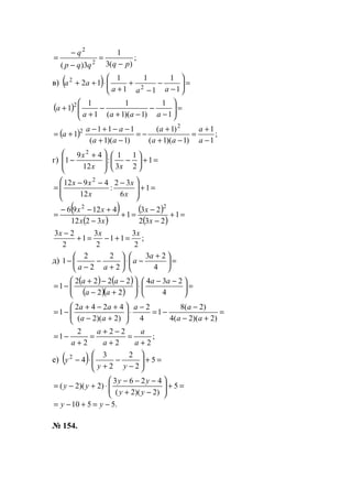 ;
)(3
1
3)( 2
2
pqqqp
q
−
=
−
−
=
в) ( ) =





−
−
−
+
+
⋅++
1
1
1
1
1
1
12 2
2
aaa
aa
( ) =





−
−
−+
−
+
+
1
1
)1)(1(
1
1
1
1 2
aaaa
a
( ) ;
1
1
)1)(1(
)1(
)1)(1(
111
1
2
2
−
+
=
−+
+
−=
−+
−−+−
+=
a
a
aa
a
aa
aa
a
г) =+





−







 +
− 1
2
1
3
1
:
12
49
1
2
xx
x
=+







 −−−
= 1
6
32
:
12
4912 2
x
x
x
xx
( )
( )
( )
( )
=+
−
−
=+
−
+−−
= 1
232
23
1
3212
41296 22
x
x
xx
xx
;
2
3
11
2
3
1
2
23 xxx
=+−=+
−
д) =




 +
−⋅





+
−
−
−
4
23
2
2
2
2
1
a
a
aa
( ) ( )
( )( )
=




 −−
⋅





+−
−−+
−=
4
234
22
2222
1
aa
aa
aa
=
+−
−
−=
−
⋅





+−
+−+
−=
)2)(2(4
)2(8
1
4
2
)2)(2(
4242
1
aa
aa
aa
aa
;
22
22
2
2
1
+
=
+
−+
=
+
−=
a
a
a
a
a
е) ( ) =+





−
−
+
⋅− 5
2
2
2
3
42
yy
y
=+





−+
−−−
⋅+−= 5
)2)(2(
4263
)2)(2(
yy
yy
yy
.5510 −=+−= yy
№ 154.
www.5balls.ru
 