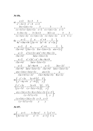 № 156.
а) =
−
−
−
−
⋅
+−
+
2
3
4
33
12
2
22
xx
x
xx
x
=
−
−
−−
=
−
−
+−−
−+
=
2
3
21
3
2
3
221
123
2
x)x)(x(x)x)(x()x(
)x)(x(
;
xx)x)(x(
)x(
)x)(x(
x
)x)(x(
)x(
−
=
−
−=
−−
−
=
−−
+−
=
−−
−−
=
1
3
1
3
21
23
21
333
21
133
б) =





+
−
−
+
−
−++
−
aaa
a
a
a
:
aa
a
2
2
82
4
4216164
2
22
2
2
=





+
−
+−
+
−
−+
−
=
)a(a)a)(a(
a
)a(
a
:
)a(
a
2
2
222
4
2242
2 2
2
=
+−
−−+−+
+
−
=
)a)(a(a
)a()a(a)a(a
:
)a(
a
222
2442
42
2 22
2
=
+−
+−−−+
+
−
=
)a)(a(a
aaaaa
:
)a(
a
222
8442
42
2 323
2
=
+−
+−
+
−
=
)a)(a(a
aa
:
)a(
a
222
882
42
2 2
2
=
+−
−
+
−
)a)(a(a
)a(
:
)a(
a
222
22
42
2 2
2
;
)a(
a
)a)(a(
)a(a
)a()a(
)a)(a)(a(a
244242
2
242
222
22
+
=
++
+
=
−+
+−−
=
в) =





−⋅





−
+
−
+−
−
yy
y
yy
yy 3
1
9
93
96
3
22
2
=





−⋅





+−
+
−
−
−
=
y)y)(y(
y
)y(
yy 3
1
33
93
3
3
2
2
=




 −
⋅
+−
−+−+−
=
y
y
)y()y(
)y)(y()y)(y(y 3
33
33333
2
.
y
y
y
y
)y()y(
)y)(y)(y( 33
33
333
2
−
=
−
⋅
+−
−−+
=
№ 157.
а) =
−
+






−
−
−
+−
−
−+
−
a
a
:
aa
aa
)a(a
a
1
1
1
1
1
31
13
1 2
3
2
2
www.5balls.ru
 