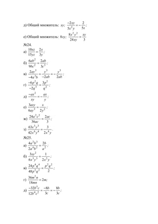 д) Общий множитель: xy
xy
x y x
; ;
−
= −
2
5
2
52
е) Общий множитель: 8
8
24 3
2 2
xy
x y
xy
xy
; =
№24.
а)
10
15
2
3
xz
yz
x
y
= ;
б)
6
9
2
3
2
2 3
ab
bc
ab
c
= ;
в)
2
4 2 2
3
3
3 3
ay
a b
y
ab
y
ab−
=
−
= − ;
г)
−
−
=
6
2
32
3
2
2
p q
q
p
q
;
д)
−
= −
ax
xy
ax
y
2
;
е)
3
6 23 2
axy
ay
x
y
= ;
ж)
24
36
2
3
2 2
a c
ac
ac
= ;
з)
63
42
3
2
3 3
6 4 4
x y
x y x y
= .
№25.
а)
4
2
22 3
4 2 2
a b
a b
b
a
= ;
б)
3
6
1
2
2
3 3 2
xy
x y x y
= ;
в)
24
48 2
4 4
2 2
2 2
p q
p q
p q
= ;
г)
36
18
2
2
m n
mn
m= ;
д)
−
=
−
= −
32
12
8
3
8
3
5
4 2
b c
b c
b
c
b
c
;
www.5balls.ru
 