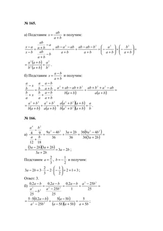№ 165.
а) Подставим
ba
ab
x
+
= и получим:
=





+
−÷





+
−=
+
−−
÷
+
−−
=
−
+
−
+=
−
−
ba
b
ba
a
ba
babab
ba
abaab
b
ba
ab
a
ba
ab
bx
ax 2222
( )
( ) 2
2
2
2
b
a
bab
baa
=
+
+
= .
б) Подставим
ba
ba
x
+
−
= и получим:
( ) ( )
=
+
−++
÷
+
+−+
=
+
−
+
+
−
−
=
+
−
baa
ababab
bab
bababa
ba
ba
a
b
ba
ba
b
a
x
a
b
x
b
a
2222
( ) ( )
( )( )
( )( ) b
a
babab
babaa
baa
ba
bab
ba
=
++
++
=
+
+
÷
+
+
= 22
222222
.
№ 166.
а)
( )
( )
=
+
−
=
+
÷
−
=
+
−
ba
bababa
ba
ba
2336
4936
36
23
36
49
1812
94
2222
24
( )( ) ba
ba
baba
23
23
2323
−=
+
+−
= ;
Подставим
3
2
=a ,
2
1
−=b и получим:
312
2
1
2
3
2
323 =+=





−⋅−⋅=− ba ;
Ответ: 3.
б) =
−
÷
−
=
−
−
=
−
−
25
25
1
20
25
25
20
25
20 22
22
2
2
baba,
ba
ba,
b
a
ba,
( ) ( )
( )( ) bababa
ba
ba
ba,
5
5
55
55
25
2055
22
+
=
+−
−
=
−
−⋅
= ;
www.5balls.ru
 