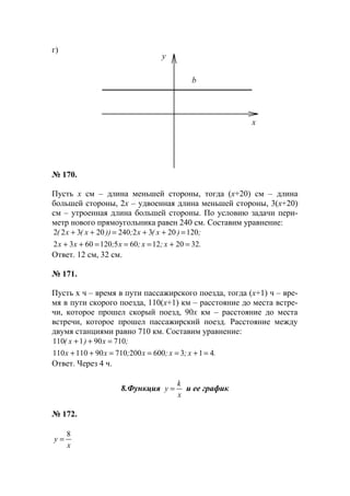 г)
№ 170.
Пусть х см – длина меньшей стороны, тогда (х+20) см – длина
большей стороны, 2х – удвоенная длина меньшей стороны, 3(х+20)
см – утроенная длина большей стороны. По условию задачи пери-
метр нового прямоугольника равен 240 см. Составим уравнение:
.x;x;x;xx
;)x(x;))x(x(
3220126051206032
120203224020322
=+===++
=++=++
Ответ. 12 см, 32 см.
№ 171.
Пусть х ч – время в пути пассажирского поезда, тогда (х+1) ч – вре-
мя в пути скорого поезда, 110(х+1) км – расстояние до места встре-
чи, которое прошел скорый поезд, 90х км – расстояние до места
встречи, которое прошел пассажирский поезд. Расстояние между
двумя станциями равно 710 км. Составим уравнение:
.x;x;x;xx
;x)x(
41360020071090110110
710901110
=+===++
=++
Ответ. Через 4 ч.
8.Функция
x
k
y = и ее график
№ 172.
x
y
8
=
y
x
b
www.5balls.ru
 