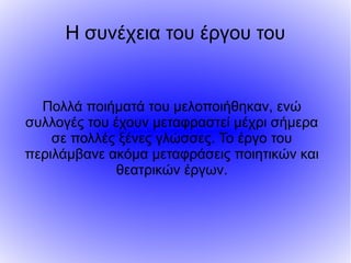 Η συνέχεια του έργου του
Πολλά ποιήματά του μελοποιήθηκαν, ενώ
συλλογές του έχουν μεταφραστεί μέχρι σήμερα
σε πολλές ξένες γλώσσες. Το έργο του
περιλάμβανε ακόμα μεταφράσεις ποιητικών και
θεατρικών έργων.
 