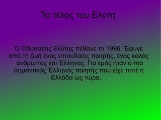 Το τέλος του Ελύτη
Ο Οδυσσέας Ελύτης πέθανε το 1996. Έφυγε
από τη ζωή ένας σπουδαίος ποιητής, ένας καλός
άνθρωπος και Έλληνας. Για εμάς ήταν ο πιο
σημαντικός Έλληνας ποιητής που είχε ποτέ η
Ελλάδα ως τώρα.
 