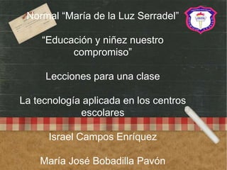 Normal “María de la Luz Serradel”
“Educación y niñez nuestro
compromiso”
Lecciones para una clase
La tecnología aplicada en los centros
escolares
Israel Campos Enríquez
María José Bobadilla Pavón
 