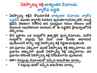 ఏకస్వామ్య శ్కిి-జాత్యంత్ర డమ్నండు
వవయకోచ పద్ధత్త.
• ఏకస్వామ్య శ్కిిని కొలవడానికి జాత్యంత్ర డమ్నండు వవయకోచ
పద్ధత్తని మొద్ట కవలన్ ర్( Kaldor) వుపయోగంచినపపటికి, రవబర్ట
టిరఫిన్ (Robert Triffin) త్న గరంధమైన Value theory and
General equilibrium analysis లో ఈ పద్ధత్తని పవర చురయంలోనికి
తెచిునాడు.
• దీని పరకవరం ఒక సంసథలోని ఉత్పత్తికి వునిడమ్నండు, మ్రకక
సంసథలోని వసుి వు ధర మీద్ ఎంత్ మేరకు ఆధారపడ
వుంట ంద్నే దానిి బటిట ఏకస్వామ్య శ్కిి నిరణయమ్వుత్ుంది
• ధర పరభావం ఎకుెవగవ వుంటే ఏకస్వామ్య శ్కిి త్కుెవగవను, ధర
పరభావం త్కుెవగవ వుంటే ఏకస్వామ్య శ్కిి ఎకుెవగవను, ధర
పరభావం లేకుంటే ఏకస్వామ్య శ్కిి నిరపేక్షంగవను వుంట ంది.
• MP= Xవసుి వు డమ్నండులో వచిున అనుపవత్ం మ్నరుప.
• Y వసుి వు ధరలో వచిున అనుపవత్ం మ్నరుప
 