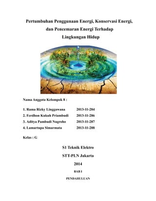 Pertumbuhan Penggunaan Energi, Konservasi Energi,
dan Pencemaran Energi Terhadap
Lingkungan Hidup
Nama Anggota Kelompok 8 :
1. Rama Rizky Linggawana 2013-11-284
2. Ferdhon Kukuh Priambudi 2013-11-286
3. Aditya Pambudi Nugroho 2013-11-287
4. Lamartupa Simarmata 2013-11-288
Kelas : G
S1 Teknik Elektro
STT-PLN Jakarta
2014
BAB I
PENDAHULUAN
 