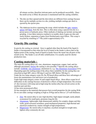 all minute cavities, therefore intricate parts can be produced succesfully. Once
the mold cavity is filled, the pressure is maintained until the casting solidifies.
3. The dies are then opened and the shot (shots are different from castings because
there can be multiple cavities in a die, yielding multiple castings per shot) is
ejected by the ejector pins.
4. The shakeout involves separating the scrap, which includes the gate, runners,
sprues and flash, from the shot. This is often done using a special trim die in a
power press or hydraulic press. Other methods of shaking out include sawing and
grinding. A less labor-intensive method is to tumble shots if gates are thin and
easily broken; separation of gates from finished parts must follow. This scrap is
recycled by remelting it.[9]
The yield is approximately 67%
Gravity Die casting
In gravity die casting no external force is applied other than the head of the liquid.A
feeder is incorporated so that when the level of metal in the feeder is above that in the
highest point of the casting, head of liquid in feeder forces the metal into all parts of the
mould cavity. The feeder is cut off after solidification. It is usually used for shorter
production runs.
Casting materials :
The main die casting alloys are: zinc, aluminium, magnesium, copper, lead, and tin;
although uncommon, ferrous die casting is also possible.[5]
Specific die casting alloys
include: ZAMAK; zinc aluminium; aluminium to, e.g. The Aluminum Association (AA)
Depending upon the melting temp of the alloys there suitability for die casting they are
classified as high MP ( above 500 deg C) and low MP( Below 500 deg C)
Under the low temp category come Zn, Sn, Pb based alloys and these have advantages of
lower die maintainance cost and lower cost of production.
Under high temp category comes Al and copper based alloys . these alloys create lot of
difficulties in die castings because of destructive effects of high temperature.The erosion
of dies increases with temp and at high temp the molten alloy has solvent action on the
machine part and dies.
Al has more pronounced effect.
Zn has emerged as the materials that possess best overall properties for die casting.With
Zn we can make castings weighing as high as 20 Kgs and as thin as 1,25 wall thickness.
• Zinc: the easiest alloy to cast; high ductility; high impact strength; easily plated;
economical for small parts; promotes long die life.
• Aluminium: lightweight; high dimensional stability for complex shapes and thin
walls; good corrosion resistance; good mechanical properties; high thermal and
electrical conductivity; retains strength at high temperatures.
• Magnesium: the easiest alloy to machine; excellent strength-to-weight ratio;
lightest alloy commonly die cast.
 