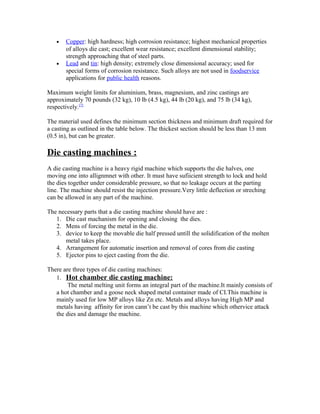 • Copper: high hardness; high corrosion resistance; highest mechanical properties
of alloys die cast; excellent wear resistance; excellent dimensional stability;
strength approaching that of steel parts.
• Lead and tin: high density; extremely close dimensional accuracy; used for
special forms of corrosion resistance. Such alloys are not used in foodservice
applications for public health reasons.
Maximum weight limits for aluminium, brass, magnesium, and zinc castings are
approximately 70 pounds (32 kg), 10 lb (4.5 kg), 44 lb (20 kg), and 75 lb (34 kg),
respectively.[7]
The material used defines the minimum section thickness and minimum draft required for
a casting as outlined in the table below. The thickest section should be less than 13 mm
(0.5 in), but can be greater.
Die casting machines :
A die casting machine is a heavy rigid machine which supports the die halves, one
moving one into allignmnet with other. It must have sufiicient strength to lock and hold
the dies together under considerable pressure, so that no leakage occurs at the parting
line. The machine should resist the injection pressure.Very little deflection or streching
can be allowed in any part of the machine.
The necessary parts that a die casting machine should have are :
1. Die cast machanism for opening and closing the dies.
2. Mens of forcing the metal in the die.
3. device to keep the movable die half pressed untill the solidification of the molten
metal takes place.
4. Arrangement for automatic insertion and removal of cores from die casting
5. Ejector pins to eject casting from the die.
There are three types of die casting machines:
1. Hot chamber die casting machine:
The metal melting unit forms an integral part of the machine.It mainly consists of
a hot chamber and a goose neck shaped metal container made of CI.This machine is
mainly used for low MP alloys like Zn etc. Metals and alloys having High MP and
metals having affinity for iron cann’t be cast by this machine which othervice attack
the dies and damage the machine.
 