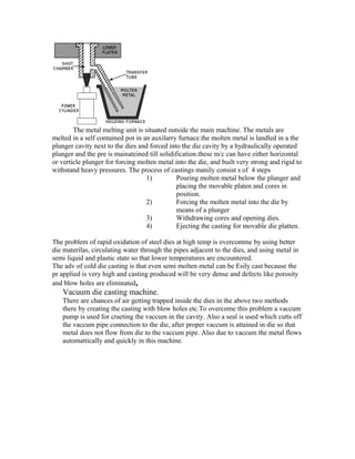 The metal melting unit is situated outside the main machine. The metals are
melted in a self contained pot in an auxilarry furnace.the molten metal is landled in a the
plunger cavity next to the dies and forced into the die cavity by a hydraulically operated
plunger and the pre is mainateined till solidification.these m/c can have either horizontal
or verticle plunger for forcing molten metal into the die, and built very strong and rigid to
withstand heavy pressures. The process of castings manily consist s of 4 steps
1) Pouring molten metal below the plunger and
placing the movable platen and cores in
position.
2) Forcing the molten metal into the die by
means of a plunger
3) Withdrawing cores and opening dies.
4) Ejecting the casting for movable die platten.
The problem of rapid oxidation of steel dies at high temp is overcomme by using better
die materilas, circulating water through the pipes adjacent to the dies, and using metal in
semi liquid and plastic state so that lower temperatures are encountered.
The adv of cold die casting is that even semi molten metal can be Esily cast because the
pr applied is very high and casting produced will be very dense and defects like porosity
and blow holes are eliminated.
Vacuum die casting machine.
There are chances of air getting trapped inside the dies in the above two methods
there by creating the casting with blow holes etc.To overcome this problem a vaccum
pump is used for craeting the vaccum in the cavity. Also a seal is used which cutts off
the vaccum pipe connection to the die, after proper vaccum is attained in die so that
metal does not flow from die to the vaccum pipe. Also due to vaccum the metal flows
automattically and quickly in this machine.
 
