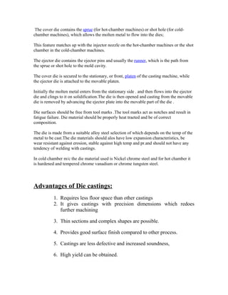 The cover die contains the sprue (for hot-chamber machines) or shot hole (for cold-
chamber machines), which allows the molten metal to flow into the dies;
This feature matches up with the injector nozzle on the hot-chamber machines or the shot
chamber in the cold-chamber machines.
The ejector die contains the ejector pins and usually the runner, which is the path from
the sprue or shot hole to the mold cavity.
The cover die is secured to the stationary, or front, platen of the casting machine, while
the ejector die is attached to the movable platen.
Initially the molten metal enters from the stationary side . and then flows into the ejector
die and clings to it on solidification.The die is then opened and casting from the movable
die is removed by advancing the ejector plate into the movable part of the die .
Die surfaces should be free from tool marks .The tool marks act as notches and result in
fatigue failure. Die material should be properly heat traeted and be of correct
composition.
The die is made from a suitable alloy steel selection of which depends on the temp of the
metal to be cast.The die materials should alos have low expansion characteristics, be
wear resistant against erosion, stable against high temp and pr.and should not have any
tendency of welding with castings.
In cold chamber m/c the die material used is Nickel chrome steel and for hot chamber it
is hardened and tempered chrome vanadium or chrome tungsten steel.
Advantages of Die castings:
1. Requires less floor space than other castings
2. It gives castings with precision dimensions which redoes
further machining
3. Thin sections and complex shapes are possible.
4. Provides good surface finish compared to other process.
5. Castings are less defective and increased soundness,
6. High yield can be obtained.
 