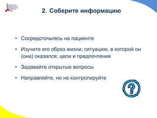 2. Соберите информацию
• Сосредоточьтесь на пациенте
• Изучите его образ жизни; ситуацию, в которой он
(она) оказался; цели и предпочтения
• Задавайте открытые вопросы
• Направляйте, но не контролируйте
 