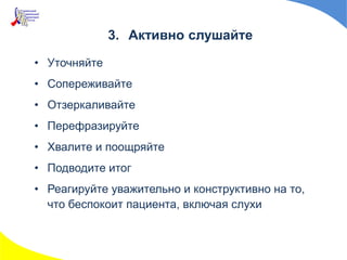 3. Активно слушайте
• Уточняйте
• Сопереживайте
• Отзеркаливайте
• Перефразируйте
• Хвалите и поощряйте
• Подводите итог
• Реагируйте уважительно и конструктивно на то,
что беспокоит пациента, включая слухи
 
