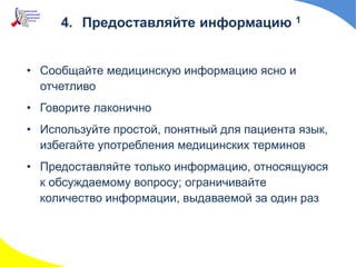4. Предоставляйте информацию 1
• Сообщайте медицинскую информацию ясно и
отчетливо
• Говорите лаконично
• Используйте простой, понятный для пациента язык,
избегайте употребления медицинских терминов
• Предоставляйте только информацию, относящуюся
к обсуждаемому вопросу; ограничивайте
количество информации, выдаваемой за один раз
 