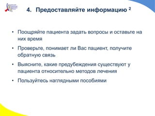 • Поощряйте пациента задать вопросы и оставьте на
них время
• Проверьте, понимает ли Вас пациент, получите
обратную связь
• Выясните, какие предубеждения существуют у
пациента относительно методов лечения
• Пользуйтесь наглядными пособиями
4. Предоставляйте информацию 2
 